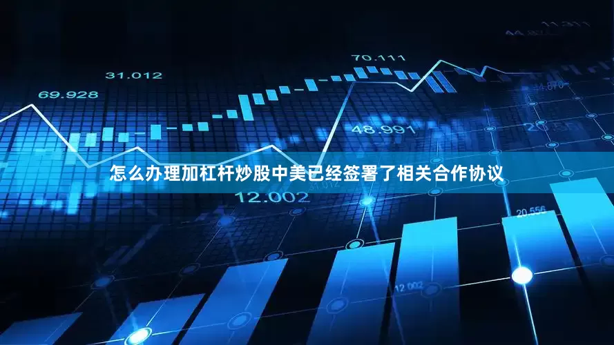 怎么办理加杠杆炒股中美已经签署了相关合作协议