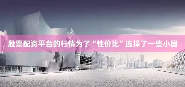 股票配资平台的行情为了“性价比”选择了一些小国