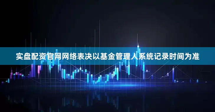 实盘配资官网网络表决以基金管理人系统记录时间为准