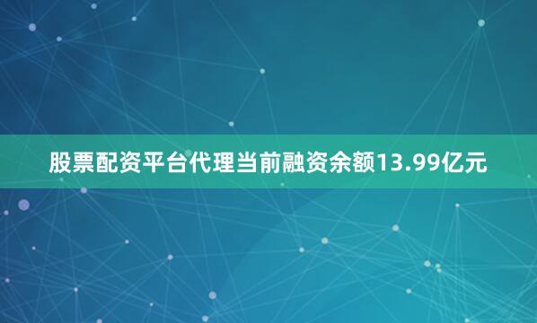 股票配资平台代理当前融资余额13.99亿元
