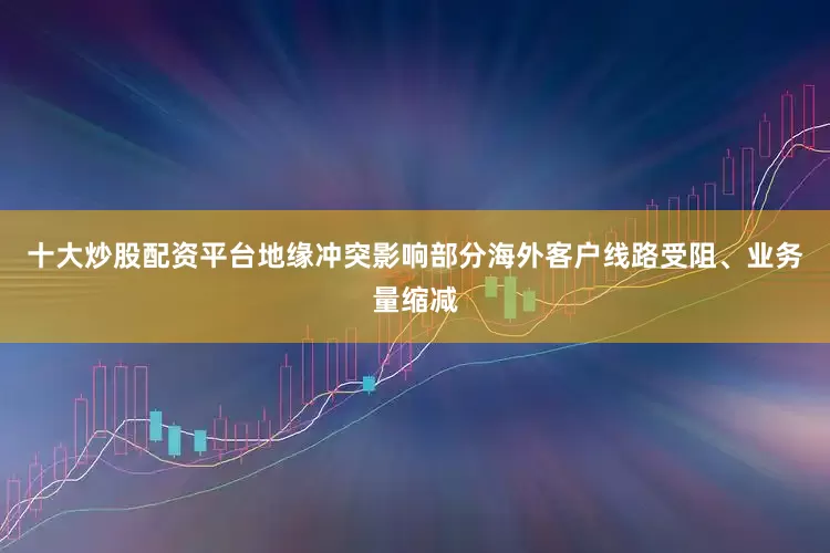 十大炒股配资平台地缘冲突影响部分海外客户线路受阻、业务量缩减
