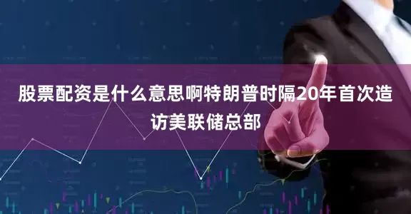 股票配资是什么意思啊特朗普时隔20年首次造访美联储总部
