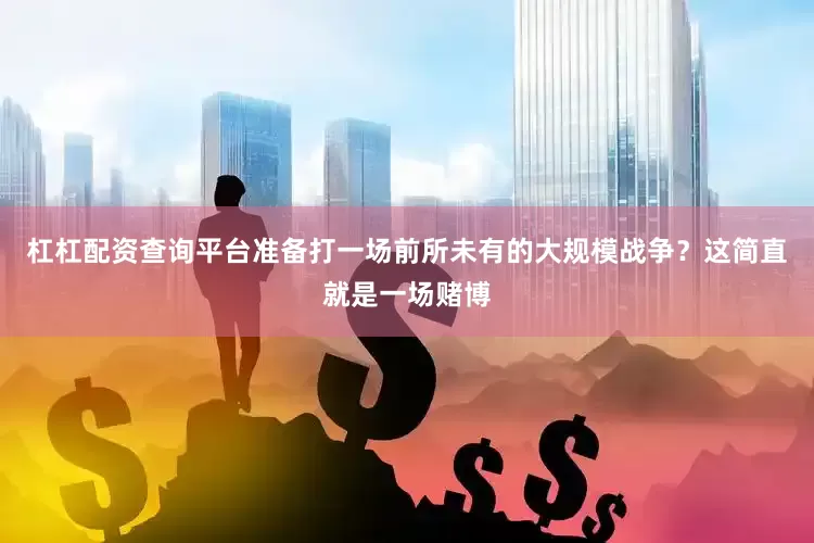 杠杠配资查询平台准备打一场前所未有的大规模战争？这简直就是一场赌博