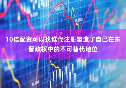 10倍配资可以找谁代注册塑造了自己在东晋政权中的不可替代地位
