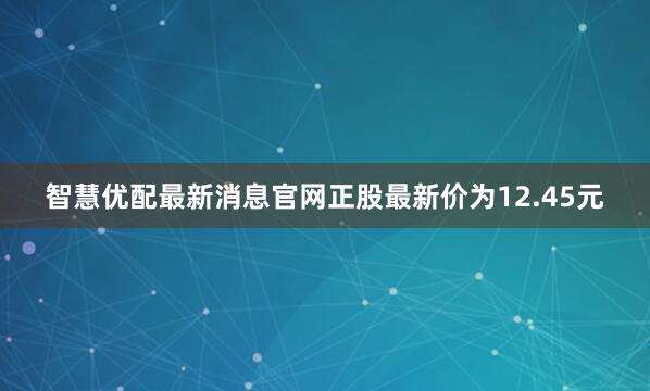 智慧优配最新消息官网正股最新价为12.45元