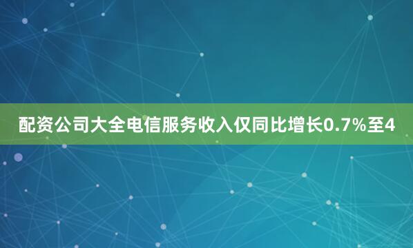 配资公司大全电信服务收入仅同比增长0.7%至4