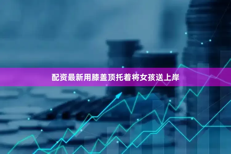 配资最新用膝盖顶托着将女孩送上岸